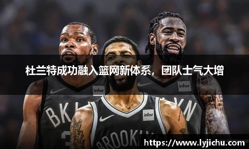 杜兰特成功融入篮网新体系，团队士气大增