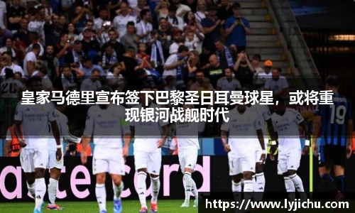 皇家马德里宣布签下巴黎圣日耳曼球星，或将重现银河战舰时代