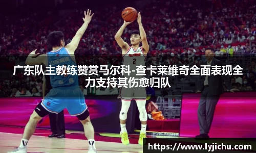 广东队主教练赞赏马尔科-查卡莱维奇全面表现全力支持其伤愈归队